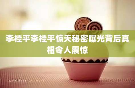 李桂平李桂平惊天秘密曝光背后真相令人震惊