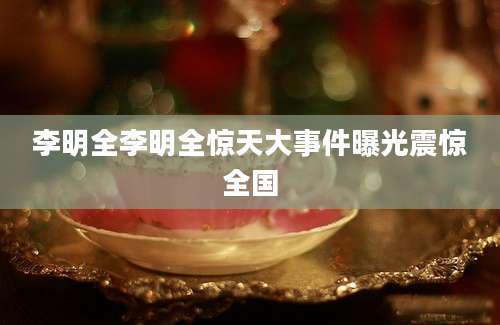 李明全李明全惊天大事件曝光震惊全国