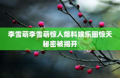 李雪萌李雪萌惊人爆料娱乐圈惊天秘密被揭开